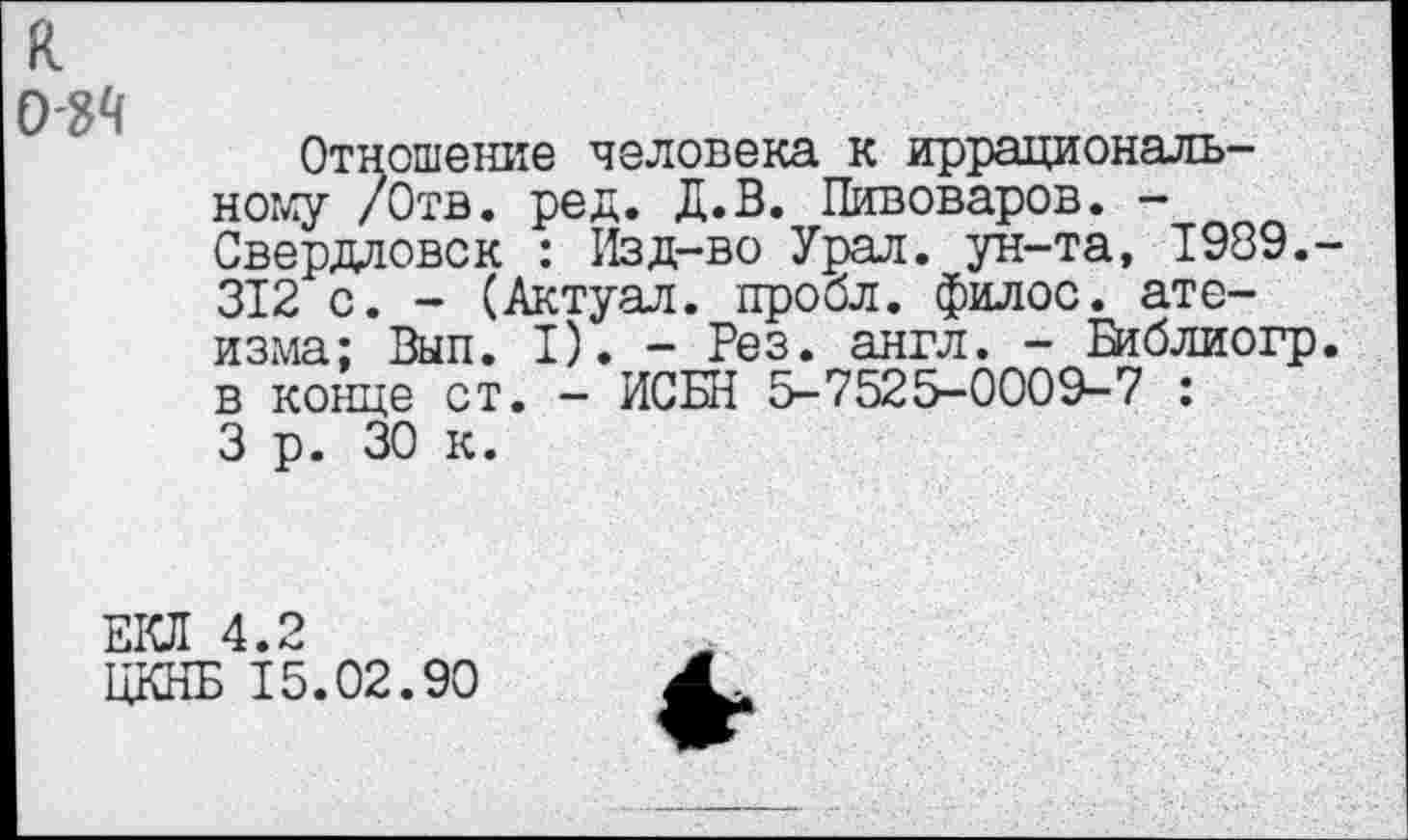 ﻿к 034
Отношение человека к иррационально:^ /Отв. ред. Д.В. Пивоваров. -Свердловск : Изд-во Урал, ун-та, 1989.-312 с. - (Актуал. пробл. филос. атеизма: Вып. I). - Рез. англ. - Библиогр. в конце ст. - ИСБН 5-7525-0009-7 : 3 р. 30 к.
ЕКЛ 4.2
ЦКНБ 15.02.90